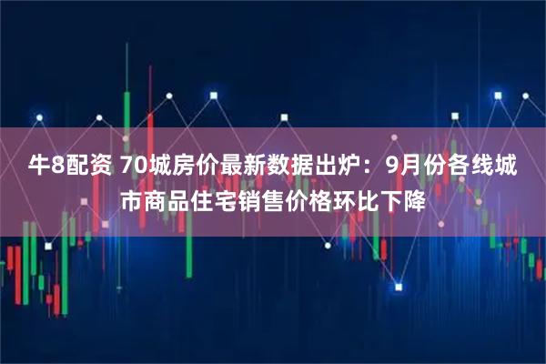牛8配资 70城房价最新数据出炉：9月份各线城市商品住宅销售价格环比下降
