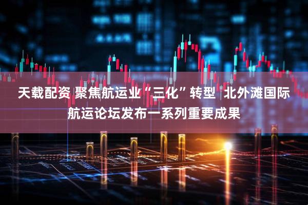 天载配资 聚焦航运业“三化”转型  北外滩国际航运论坛发布一系列重要成果
