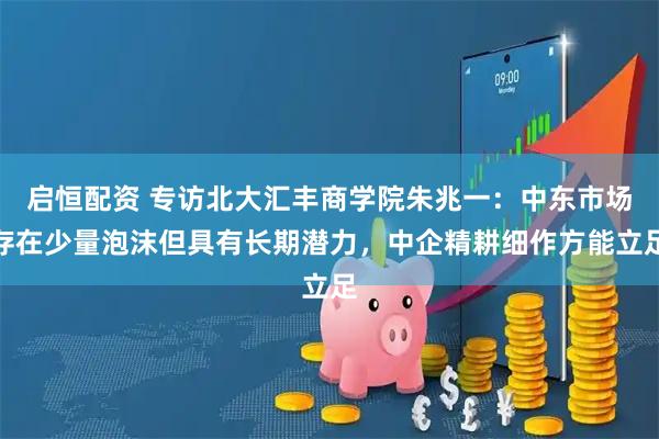启恒配资 专访北大汇丰商学院朱兆一：中东市场存在少量泡沫但具有长期潜力，中企精耕细作方能立足