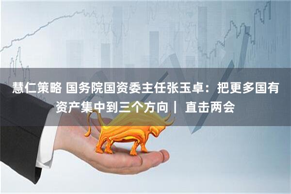 慧仁策略 国务院国资委主任张玉卓：把更多国有资产集中到三个方向｜ 直击两会
