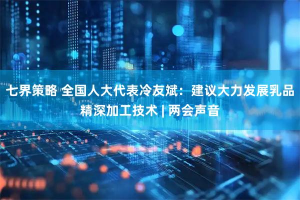 七界策略 全国人大代表冷友斌：建议大力发展乳品精深加工技术 | 两会声音