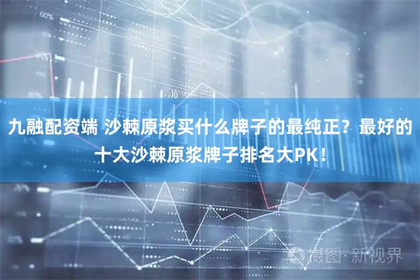九融配资端 沙棘原浆买什么牌子的最纯正？最好的十大沙棘原浆牌子排名大PK！