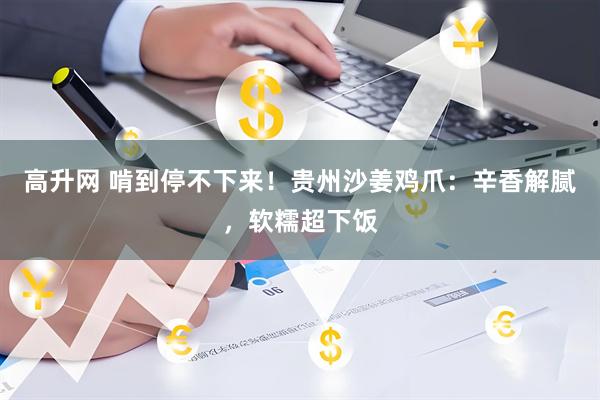 高升网 啃到停不下来！贵州沙姜鸡爪：辛香解腻，软糯超下饭