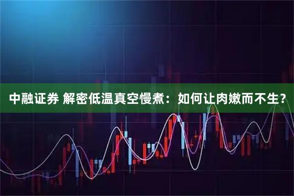 中融证券 解密低温真空慢煮：如何让肉嫩而不生？