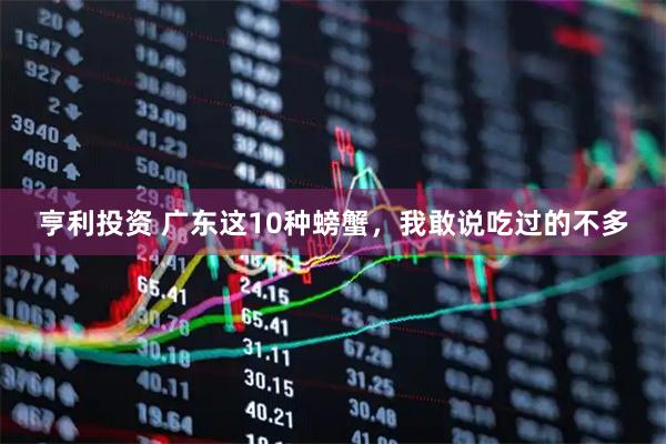 亨利投资 广东这10种螃蟹，我敢说吃过的不多