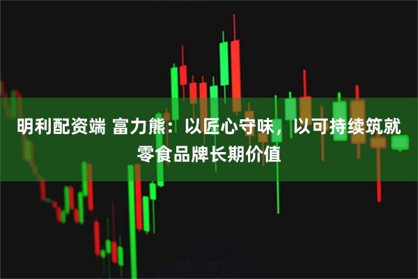 明利配资端 富力熊：以匠心守味，以可持续筑就零食品牌长期价值