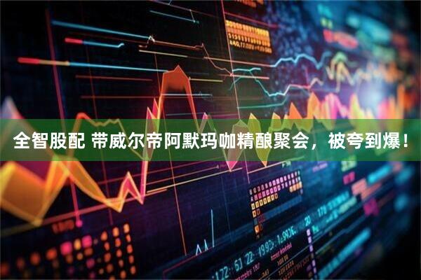 全智股配 带威尔帝阿默玛咖精酿聚会，被夸到爆！