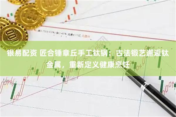 银易配资 匠合锤章丘手工钛锅：古法锻艺邂逅钛金属，重新定义健康烹饪