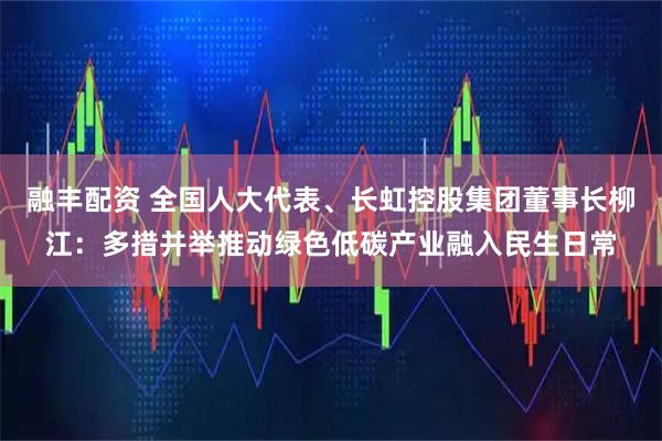 融丰配资 全国人大代表、长虹控股集团董事长柳江：多措并举推动绿色低碳产业融入民生日常