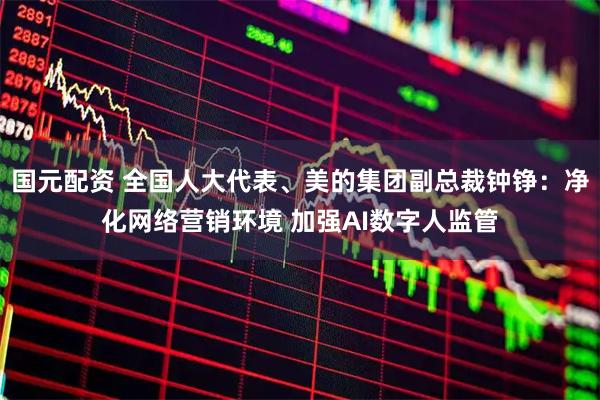 国元配资 全国人大代表、美的集团副总裁钟铮：净化网络营销环境 加强AI数字人监管
