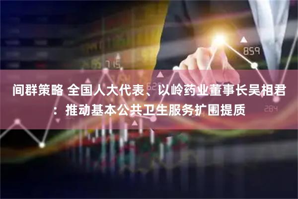 间群策略 全国人大代表、以岭药业董事长吴相君：推动基本公共卫生服务扩围提质