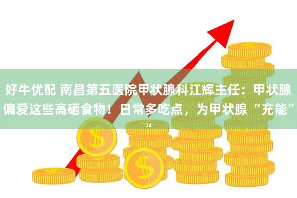 好牛优配 南昌第五医院甲状腺科江辉主任：甲状腺偏爱这些高硒食物！日常多吃点，为甲状腺 “充能”