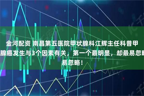 金河配资 南昌第五医院甲状腺科江辉主任科普甲状腺癌发生与3个因素有关，第一个最明显，却最易忽略！
