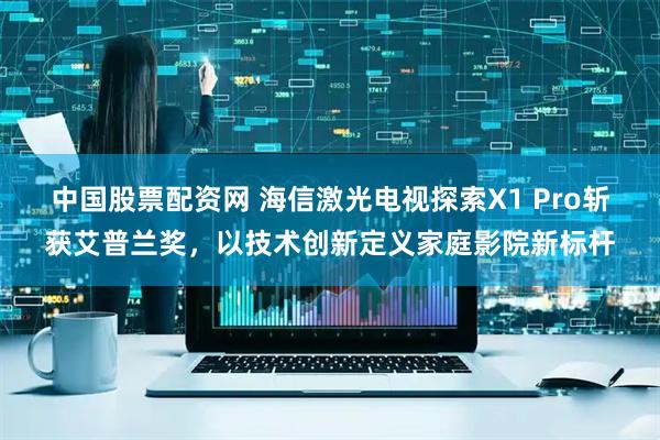 中国股票配资网 海信激光电视探索X1 Pro斩获艾普兰奖，以技术创新定义家庭影院新标杆