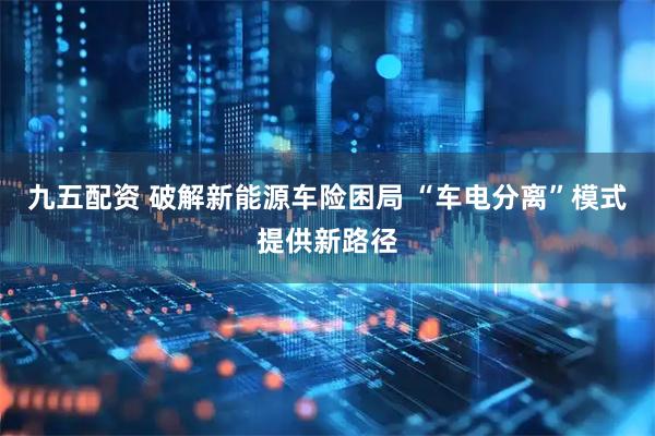 九五配资 破解新能源车险困局 “车电分离”模式提供新路径