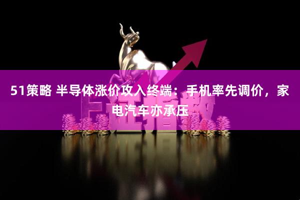 51策略 半导体涨价攻入终端：手机率先调价，家电汽车亦承压
