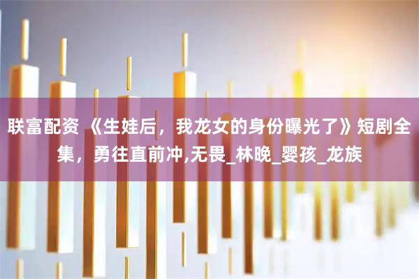 联富配资 《生娃后，我龙女的身份曝光了》短剧全集，勇往直前冲,无畏_林晚_婴孩_龙族