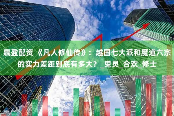 赢盈配资 《凡人修仙传》：越国七大派和魔道六宗的实力差距到底有多大？_鬼灵_合欢_修士