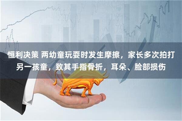 恒利决策 两幼童玩耍时发生摩擦，家长多次拍打另一孩童，致其手指骨折，耳朵、脸部损伤