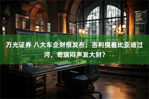 万光证券 八大车企财报发布：吉利摸着比亚迪过河，奇瑞闷声发大财？