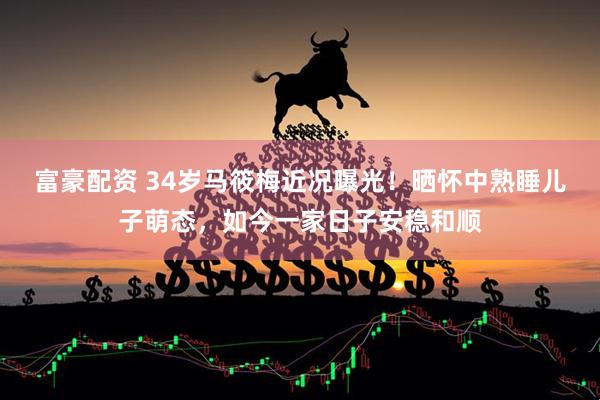 富豪配资 34岁马筱梅近况曝光！晒怀中熟睡儿子萌态，如今一家日子安稳和顺