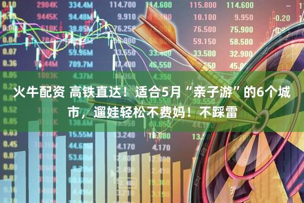 火牛配资 高铁直达！适合5月“亲子游”的6个城市，遛娃轻松不费妈！不踩雷