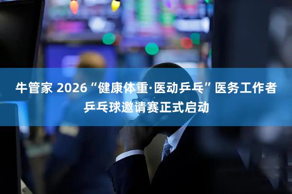 牛管家 2026“健康体重·医动乒乓”医务工作者乒乓球邀请赛正式启动