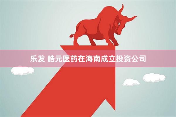 乐发 皓元医药在海南成立投资公司