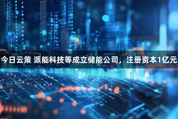今日云策 派能科技等成立储能公司，注册资本1亿元