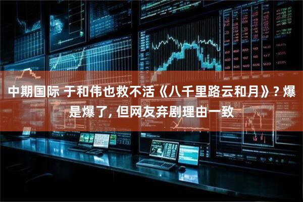 中期国际 于和伟也救不活《八千里路云和月》? 爆是爆了, 但网友弃剧理由一致