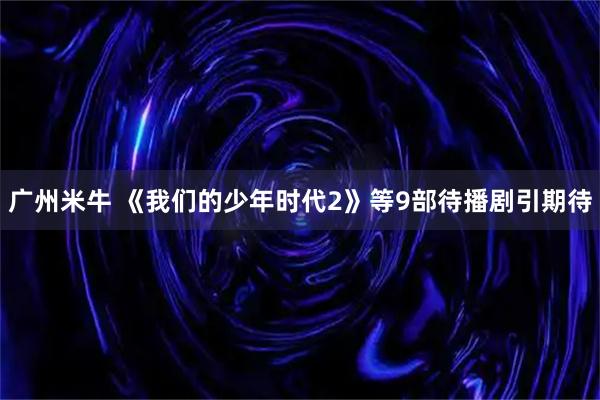 广州米牛 《我们的少年时代2》等9部待播剧引期待