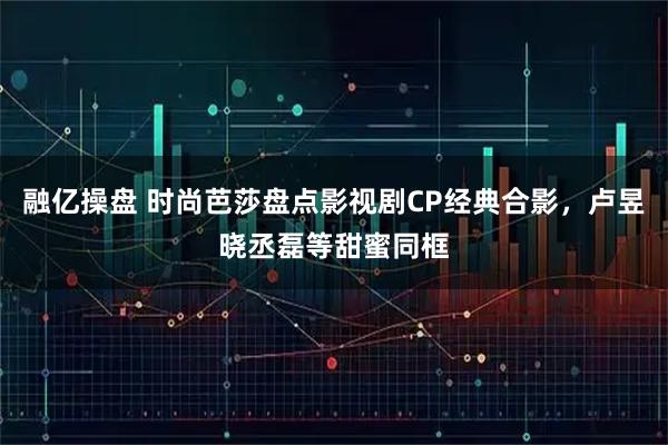 融亿操盘 时尚芭莎盘点影视剧CP经典合影，卢昱晓丞磊等甜蜜同框