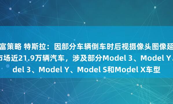 新富策略 特斯拉：因部分车辆倒车时后视摄像头图像延迟显示，将召回美国市场近21.9万辆汽车，涉及部分Model 3、Model Y、Model S和Model X车型