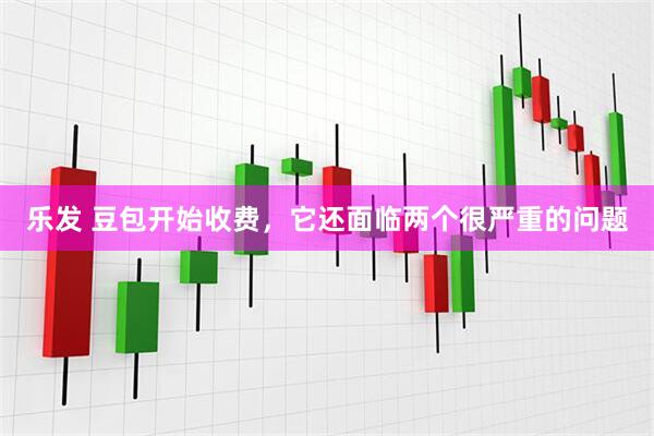 乐发 豆包开始收费，它还面临两个很严重的问题