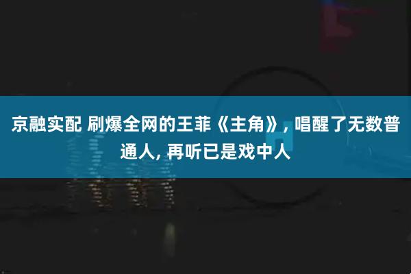 京融实配 刷爆全网的王菲《主角》, 唱醒了无数普通人, 再听已是戏中人