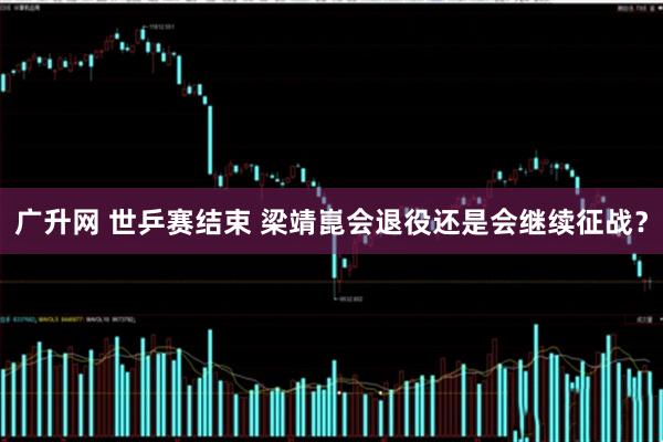 广升网 世乒赛结束 梁靖崑会退役还是会继续征战？