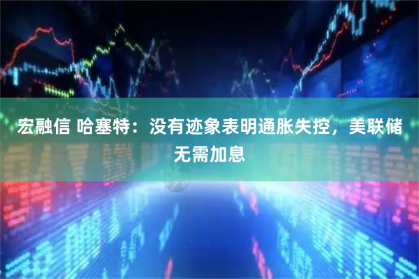 宏融信 哈塞特:没有迹象表明通胀失控,美联储无需加息