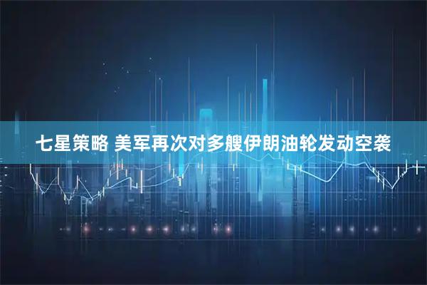 七星策略 美军再次对多艘伊朗油轮发动空袭