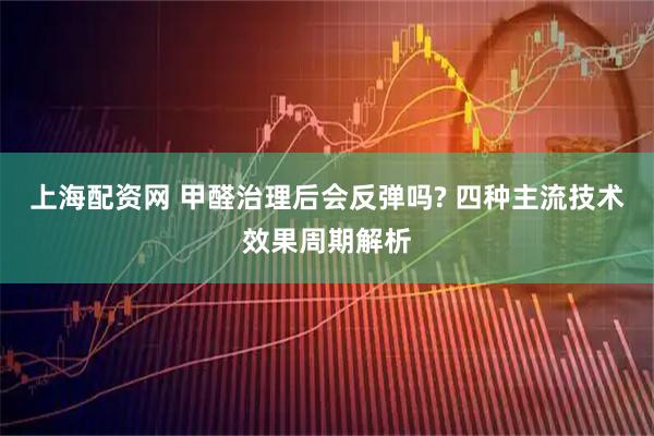 上海配资网 甲醛治理后会反弹吗? 四种主流技术效果周期解析