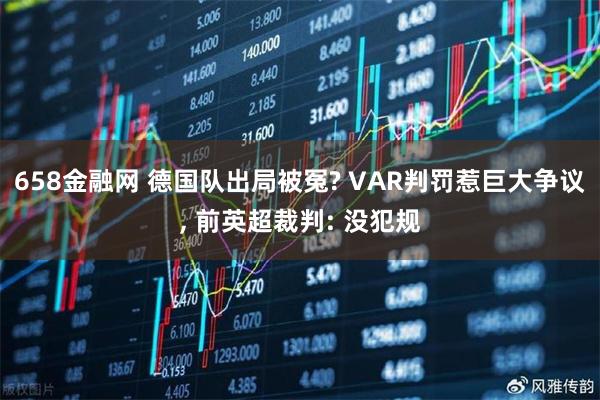 658金融网 德国队出局被冤? VAR判罚惹巨大争议, 前英超裁判: 没犯规