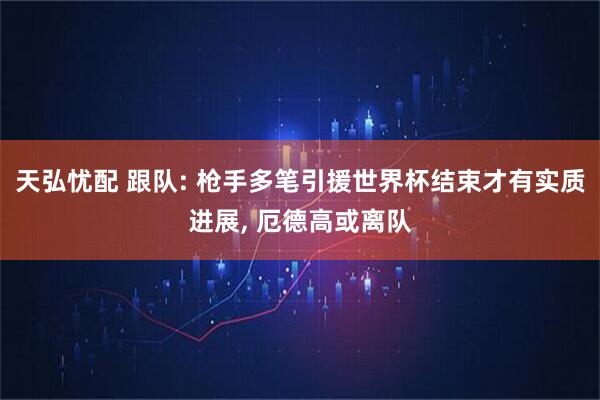 天弘忧配 跟队: 枪手多笔引援世界杯结束才有实质进展, 厄德高或离队
