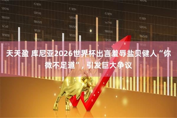 天天盈 库尼亚2026世界杯出言羞辱盐贝健人“你微不足道”, 引发巨大争议