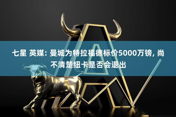 七星 英媒: 曼城为特拉福德标价5000万镑, 尚不清楚纽卡是否会退出