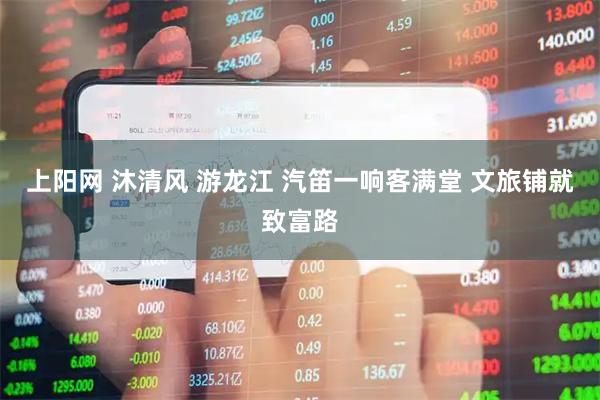 上阳网 沐清风 游龙江 汽笛一响客满堂 文旅铺就致富路