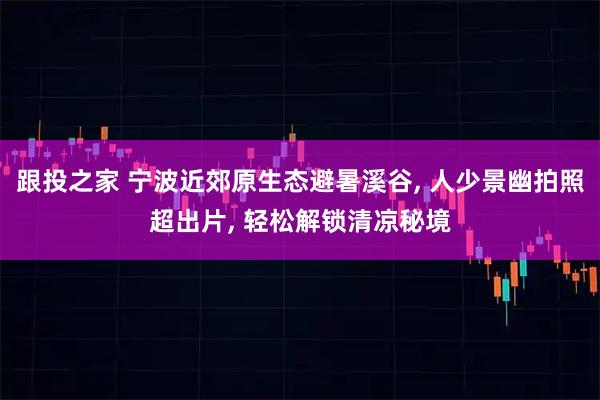 跟投之家 宁波近郊原生态避暑溪谷, 人少景幽拍照超出片, 轻松解锁清凉秘境